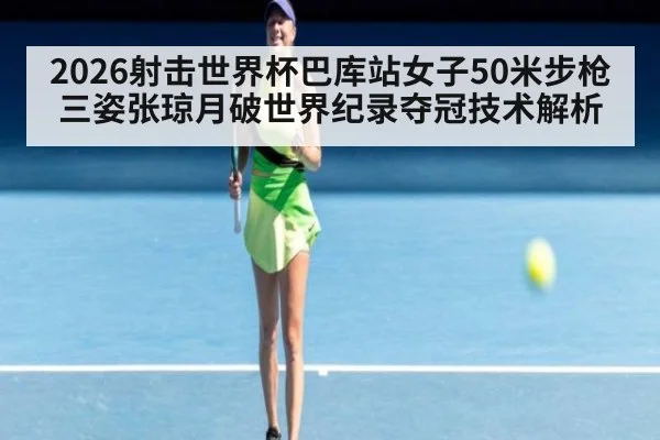 2026射击世界杯巴库站女子50米步枪三姿张琼月破世界纪录夺冠技术解析