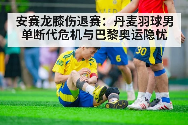 安赛龙膝伤退赛：丹麦羽球男单断代危机与巴黎奥运隐忧